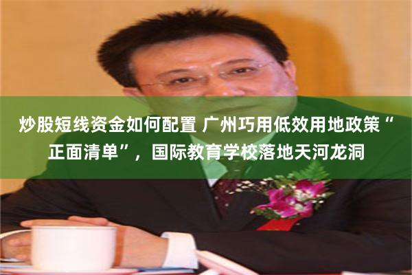 炒股短线资金如何配置 广州巧用低效用地政策“正面清单”,国际教育学校落地天河龙洞