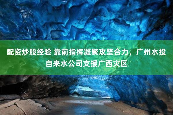 配资炒股经验 靠前指挥凝聚攻坚合力,广州水投自来水公司支援广西灾区