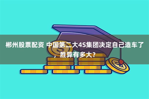 郴州股票配资 中国第二大4S集团决定自己造车了，胜算有多大？
