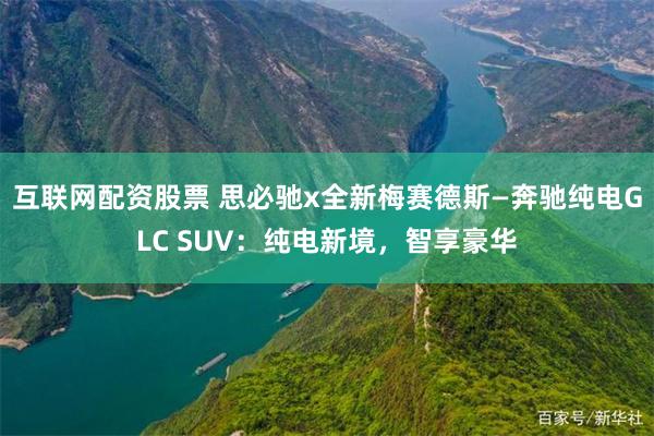 互联网配资股票 思必驰x全新梅赛德斯—奔驰纯电GLC SUV：纯电新境，智享豪华