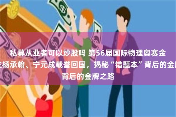 私募从业者可以炒股吗 第56届国际物理奥赛金牌得主杨承翰、宁元成载誉回国，揭秘“错题本”背后的金牌之路