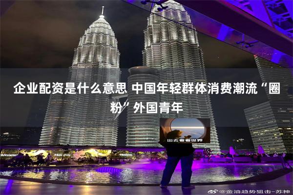 企业配资是什么意思 中国年轻群体消费潮流“圈粉”外国青年