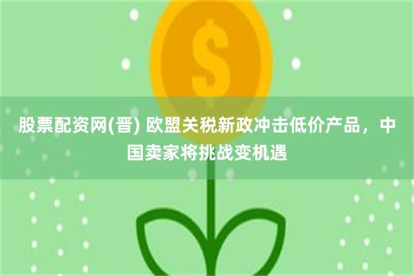 股票配资网(晋) 欧盟关税新政冲击低价产品，中国卖家将挑战变机遇