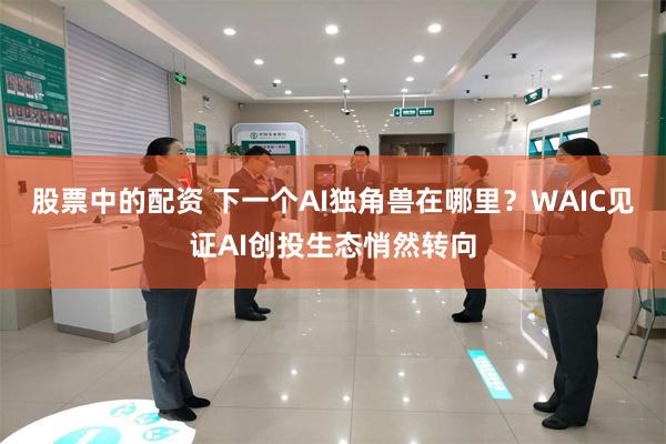 股票中的配资 下一个AI独角兽在哪里？WAIC见证AI创投生态悄然转向