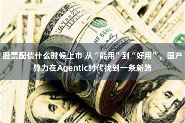 股票配债什么时候上市 从“能用”到“好用”，国产算力在Agentic时代找到一条新路