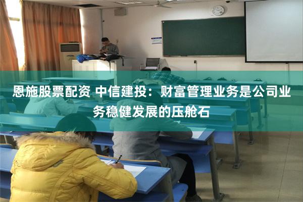 恩施股票配资 中信建投：财富管理业务是公司业务稳健发展的压舱石