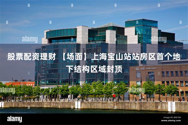 股票配资理财 【场面】上海宝山站站房区首个地下结构区域封顶