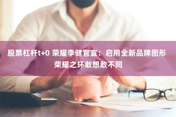 股票杠杆t+0 荣耀李健官宣：启用全新品牌图形 荣耀之环敢想敢不同