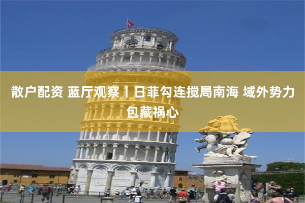 散户配资 蓝厅观察丨日菲勾连搅局南海 域外势力包藏祸心