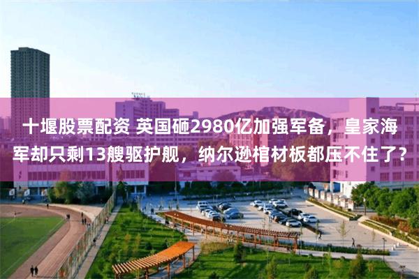 十堰股票配资 英国砸2980亿加强军备，皇家海军却只剩13艘驱护舰，纳尔逊棺材板都压不住了？