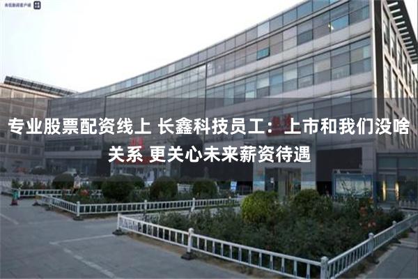 专业股票配资线上 长鑫科技员工：上市和我们没啥关系 更关心未来薪资待遇