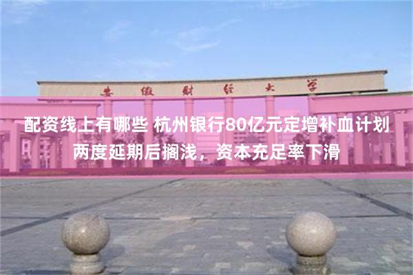 配资线上有哪些 杭州银行80亿元定增补血计划两度延期后搁浅，资本充足率下滑