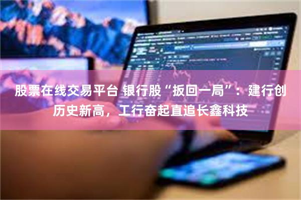 股票在线交易平台 银行股“扳回一局”:建行创历史新高,工行奋起直追长鑫科技