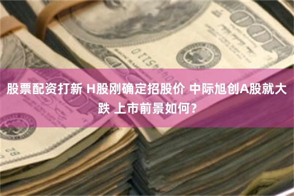 股票配资打新 H股刚确定招股价 中际旭创A股就大跌 上市前景如何？