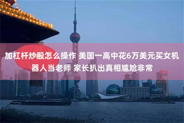 加杠杆炒股怎么操作 美国一高中花6万美元买女机器人当老师 家长扒出真相尴尬非常