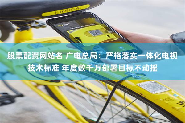 股票配资网站名 广电总局：严格落实一体化电视技术标准 年度数千万部署目标不动摇