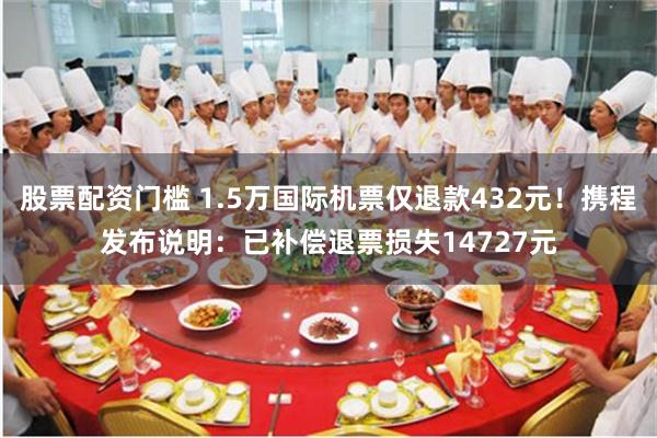 股票配资门槛 1.5万国际机票仅退款432元!携程发布说明:已补偿退票损失14727元