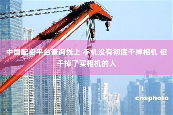 中国配资平台查询线上 手机没有彻底干掉相机 但干掉了买相机的人