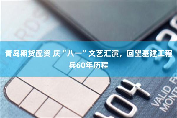 青岛期货配资 庆“八一”文艺汇演，回望基建工程兵60年历程
