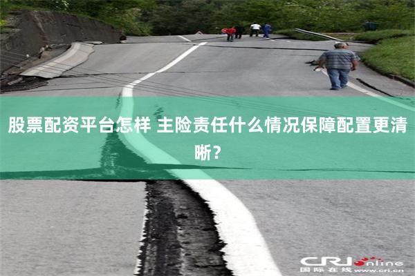 股票配资平台怎样 主险责任什么情况保障配置更清晰？