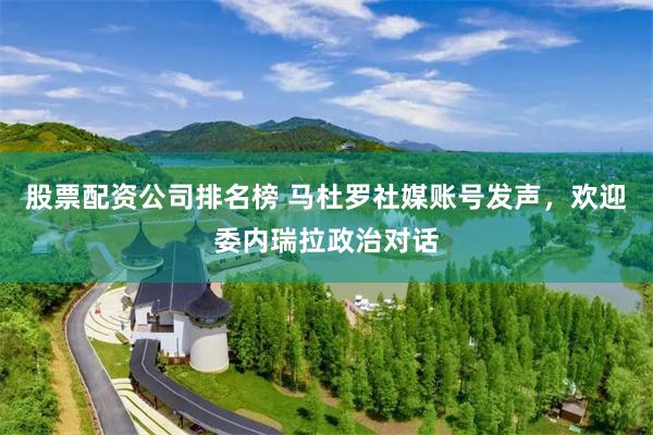 股票配资公司排名榜 马杜罗社媒账号发声，欢迎委内瑞拉政治对话
