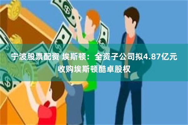 宁波股票配资 埃斯顿：全资子公司拟4.87亿元收购埃斯顿酷卓股权