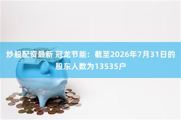 炒股配资最新 冠龙节能：截至2026年7月31日的股东人数为13535户