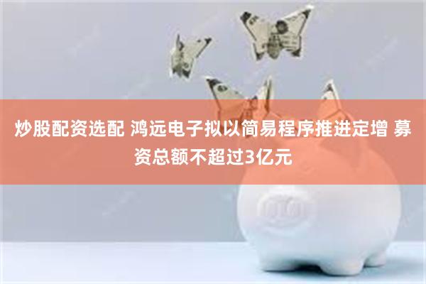 炒股配资选配 鸿远电子拟以简易程序推进定增 募资总额不超过3亿元