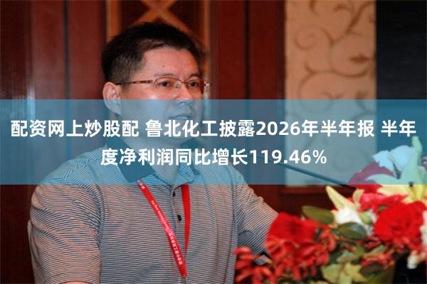 配资网上炒股配 鲁北化工披露2026年半年报 半年度净利润同比增长119.46%