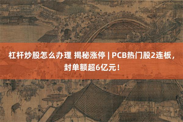 杠杆炒股怎么办理 揭秘涨停 | PCB热门股2连板，封单额超6亿元！