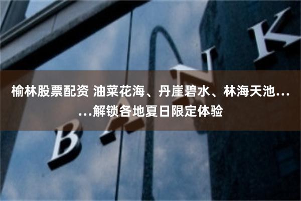 榆林股票配资 油菜花海、丹崖碧水、林海天池……解锁各地夏日限定体验