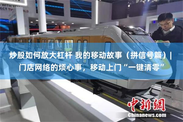 炒股如何放大杠杆 我的移动故事（拼信号篇）| 门店网络的烦心事，移动上门“一键清零”