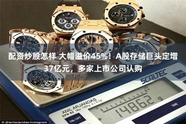配资炒股怎样 大幅溢价45%！A股存储巨头定增37亿元，多家上市公司认购