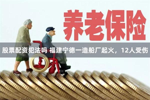 股票配资犯法吗 福建宁德一造船厂起火，12人受伤