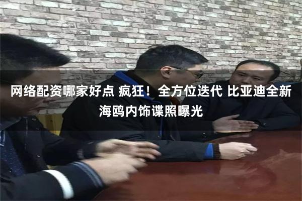 网络配资哪家好点 疯狂！全方位迭代 比亚迪全新海鸥内饰谍照曝光
