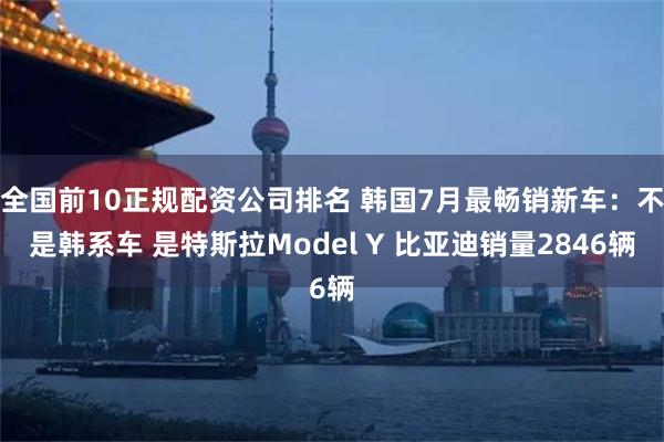 全国前10正规配资公司排名 韩国7月最畅销新车：不是韩系车 是特斯拉Model Y 比亚迪销量2846辆