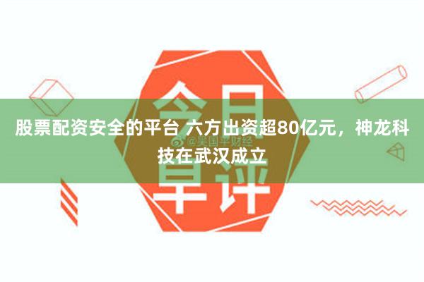 股票配资安全的平台 六方出资超80亿元，神龙科技在武汉成立