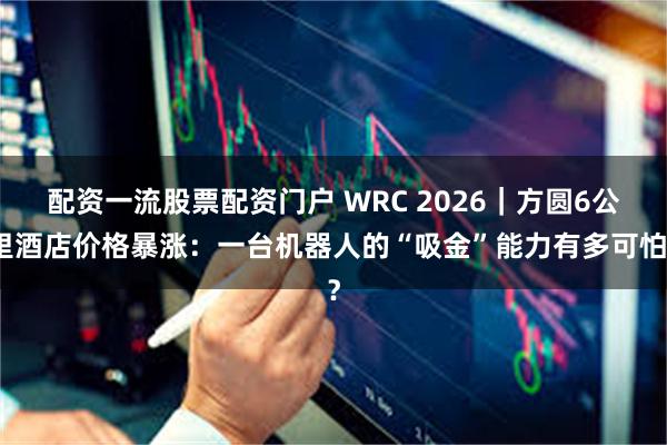 配资一流股票配资门户 WRC 2026｜方圆6公里酒店价格暴涨：一台机器人的“吸金”能力有多可怕？