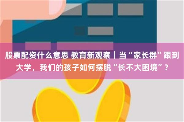 股票配资什么意思 教育新观察｜当“家长群”跟到大学，我们的孩子如何摆脱“长不大困境”？
