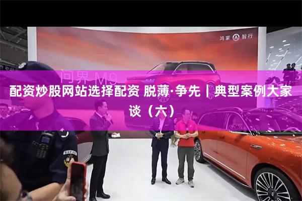 配资炒股网站选择配资 脱薄·争先｜典型案例大家谈（六）