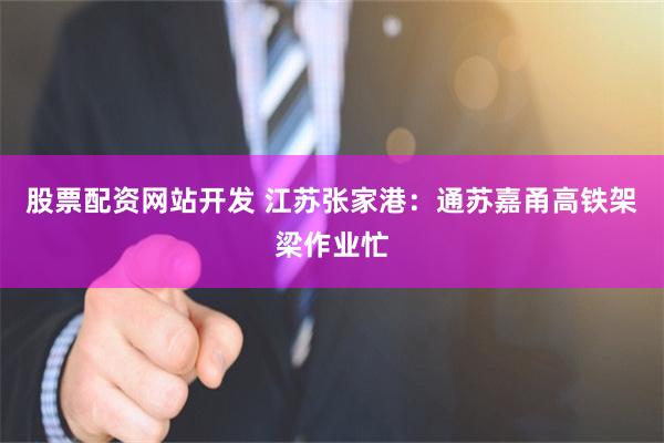 股票配资网站开发 江苏张家港：通苏嘉甬高铁架梁作业忙
