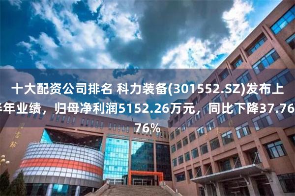 十大配资公司排名 科力装备(301552.SZ)发布上半年业绩，归母净利润5152.26万元，同比下降37.76%