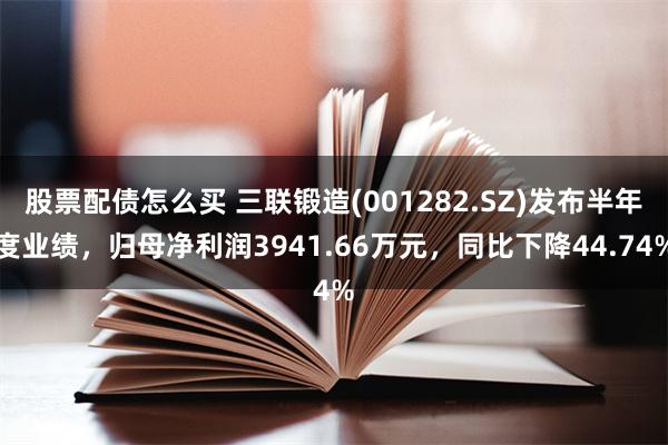 股票配债怎么买 三联锻造(001282.SZ)发布半年度业绩，归母净利润3941.66万元，同比下降44.74%