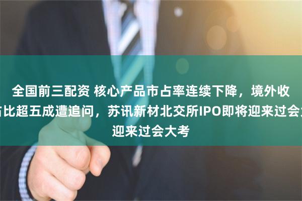 全国前三配资 核心产品市占率连续下降，境外收入占比超五成遭追问，苏讯新材北交所IPO即将迎来过会大考