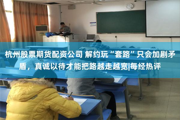 杭州股票期货配资公司 解约玩“套路”只会加剧矛盾，真诚以待才能把路越走越宽|每经热评