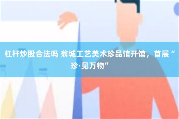 杠杆炒股合法吗 翁城工艺美术珍品馆开馆,首展“珍·见万物”