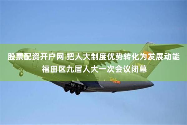 股票配资开户网 把人大制度优势转化为发展动能 福田区九届人大一次会议闭幕