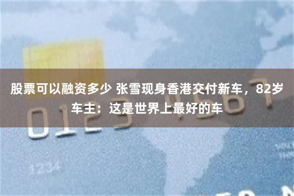 股票可以融资多少 张雪现身香港交付新车，82岁车主：这是世界上最好的车