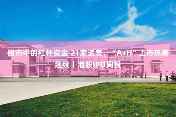 股市中的杠杆资金 21家递表,“A+H”上市热潮延续|港股IPO周报