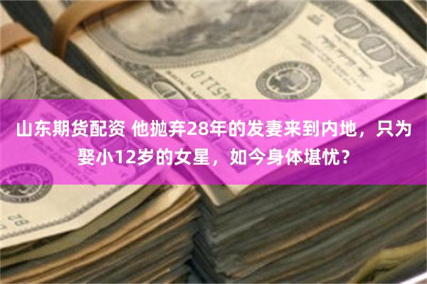 山东期货配资 他抛弃28年的发妻来到内地，只为娶小12岁的女星，如今身体堪忧？
